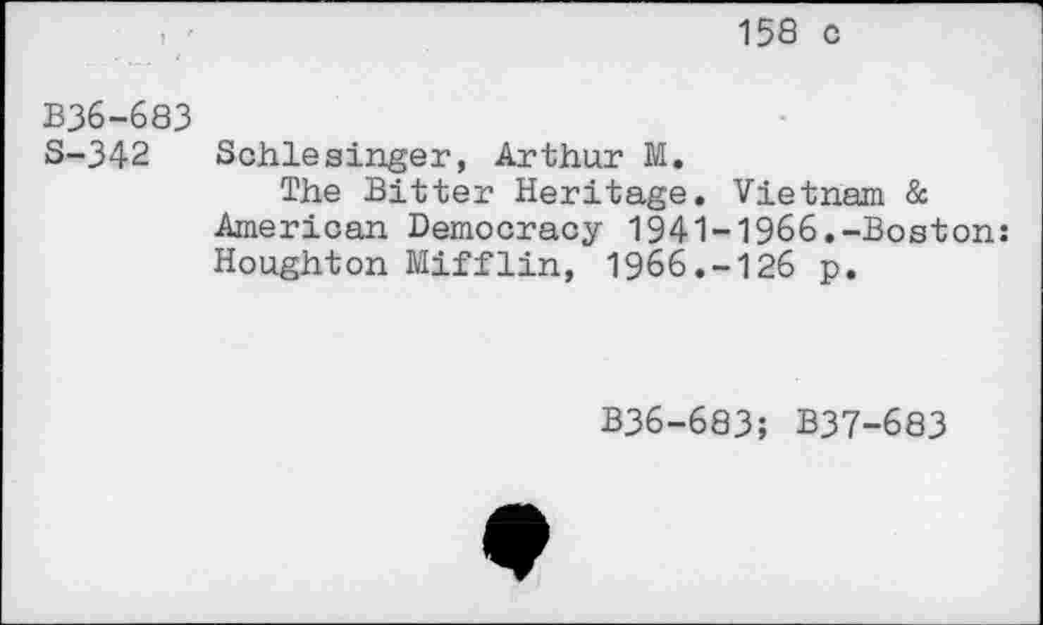 ﻿158 c
B36-683
S-342 Schlesinger, Arthur M.
The Bitter Heritage. Vietnam & American Democracy 1941-1966.-Boston: Houghton Mifflin, 1966.-126 p.
B36-683; B37-683